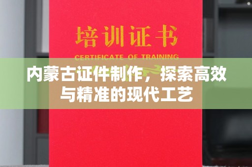 全国内蒙古证件制作，探索高效与精准的现代工艺