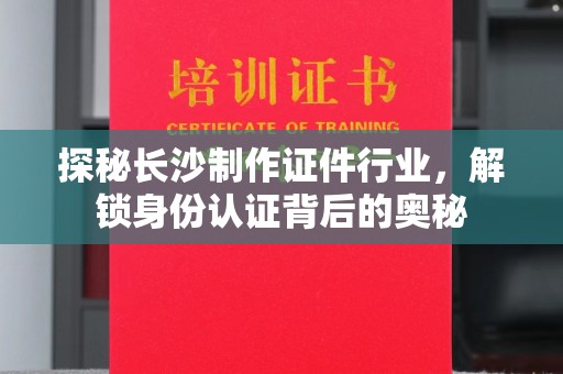全国探秘长沙制作证件行业，解锁身份认证背后的奥秘